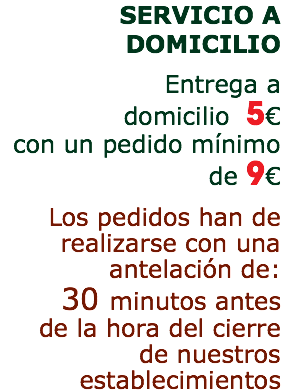 SERVICIO A DOMICILIO Entrega a domicilio 5€ con un pedido mínimo de 9€ Los pedidos han de realizarse con una antelación de: 30 minutos antes de la hora del cierre de nuestros establecimientos